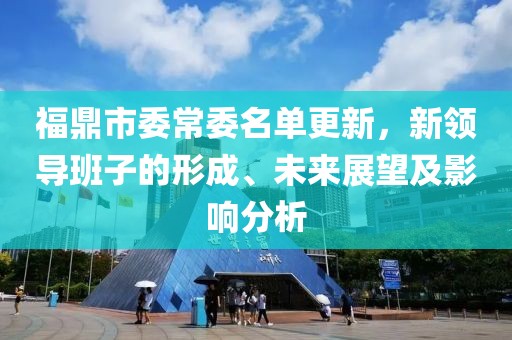 福鼎市委常委名單更新，新領(lǐng)導班子的形成、未來展望及影響分析