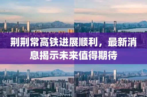 荊荊常高鐵進展順利，最新消息揭示未來值得期待