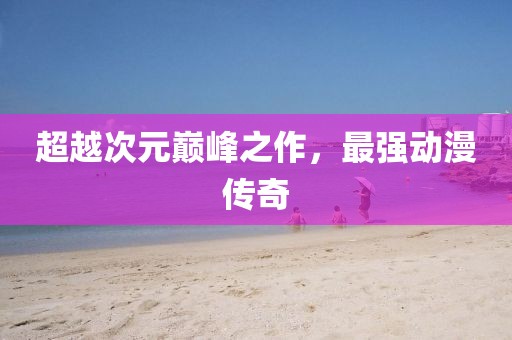 超越次元巔峰之作，最強動漫傳奇