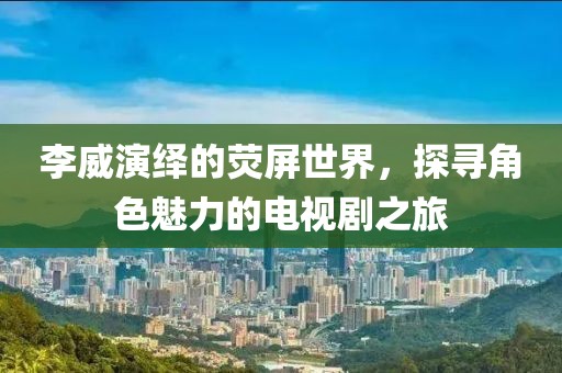 李威演繹的熒屏世界，探尋角色魅力的電視劇之旅