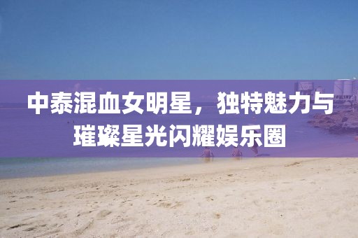 中泰混血女明星，獨特魅力與璀璨星光閃耀娛樂圈