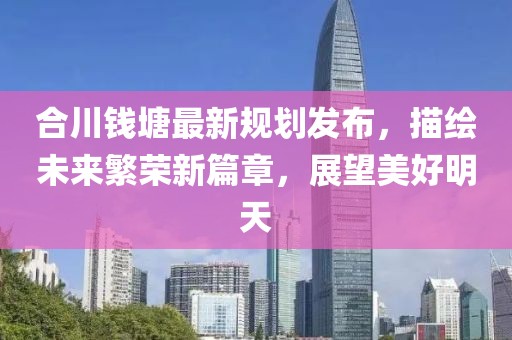 合川錢塘最新規(guī)劃發(fā)布，描繪未來繁榮新篇章，展望美好明天