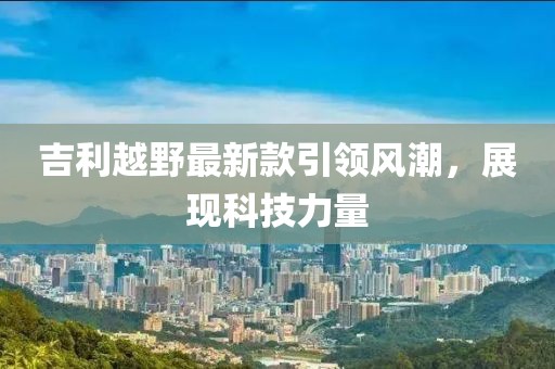 吉利越野最新款引領(lǐng)風(fēng)潮，展現(xiàn)科技力量