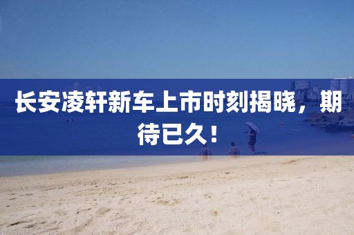 長安凌軒新車上市時刻揭曉，期待已久！