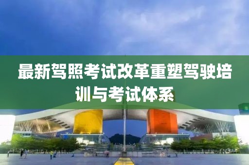 最新駕照考試改革重塑駕駛培訓(xùn)與考試體系