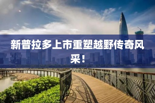 新普拉多上市重塑越野傳奇風(fēng)采！