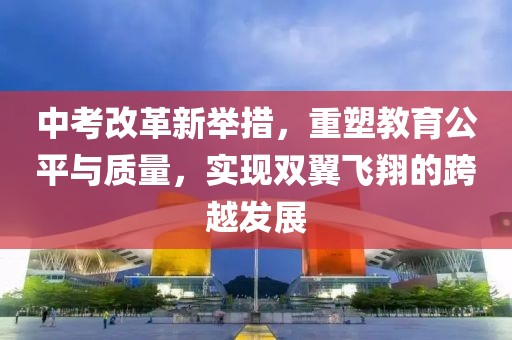 中考改革新舉措，重塑教育公平與質(zhì)量，實現(xiàn)雙翼飛翔的跨越發(fā)展