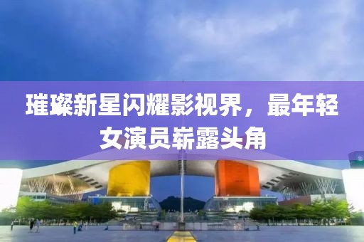 璀璨新星閃耀影視界，最年輕女演員嶄露頭角