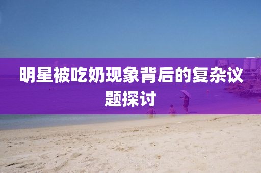 明星被吃奶現(xiàn)象背后的復(fù)雜議題探討