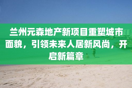 蘭州元森地產新項目重塑城市面貌，引領未來人居新風尚，開啟新篇章