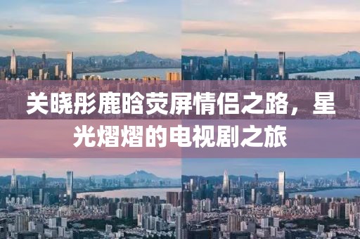 關(guān)曉彤鹿晗熒屏情侶之路，星光熠熠的電視劇之旅