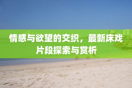 情感與欲望的交織，最新床戲片段探索與賞析