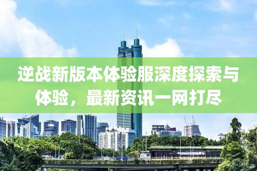 逆戰(zhàn)新版本體驗服深度探索與體驗，最新資訊一網(wǎng)打盡