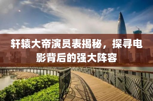 軒轅大帝演員表揭秘，探尋電影背后的強(qiáng)大陣容