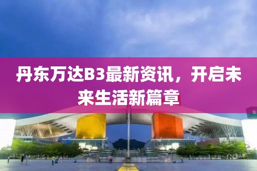 丹東萬達B3最新資訊，開啟未來生活新篇章