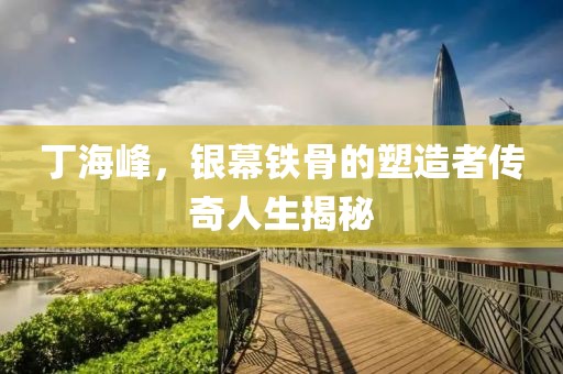 丁海峰，銀幕鐵骨的塑造者傳奇人生揭秘