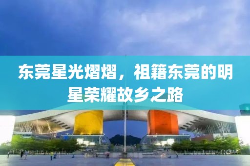 東莞星光熠熠，祖籍東莞的明星榮耀故鄉(xiāng)之路