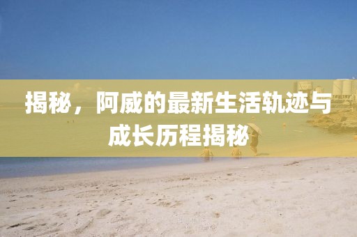 揭秘，阿威的最新生活軌跡與成長(zhǎng)歷程揭秘