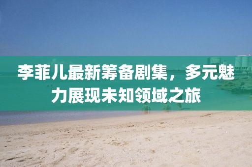 李菲兒最新籌備劇集，多元魅力展現(xiàn)未知領(lǐng)域之旅