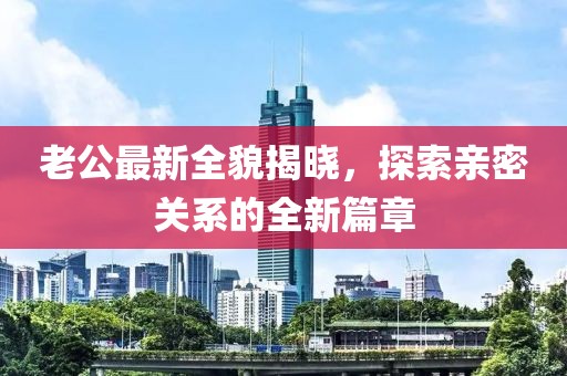 老公最新全貌揭曉，探索親密關(guān)系的全新篇章