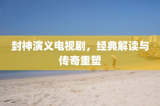 封神演義電視劇，經(jīng)典解讀與傳奇重塑