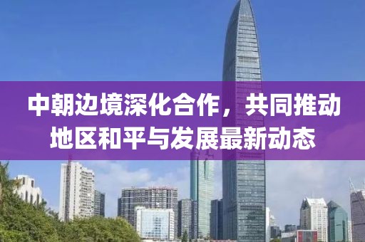 中朝邊境深化合作，共同推動(dòng)地區(qū)和平與發(fā)展最新動(dòng)態(tài)