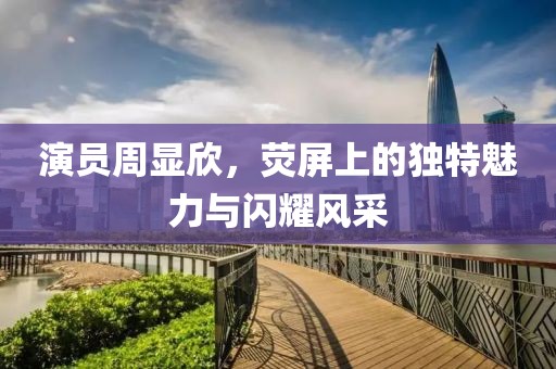 演員周顯欣，熒屏上的獨(dú)特魅力與閃耀風(fēng)采