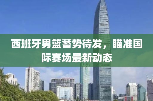 西班牙男籃蓄勢(shì)待發(fā)，瞄準(zhǔn)國(guó)際賽場(chǎng)最新動(dòng)態(tài)