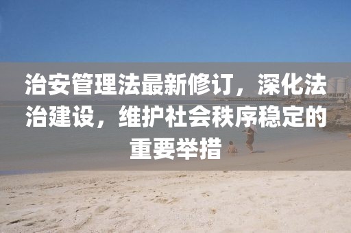 治安管理法最新修訂，深化法治建設(shè)，維護(hù)社會(huì)秩序穩(wěn)定的重要舉措