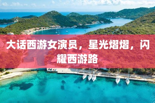 大話西游女演員，星光熠熠，閃耀西游路