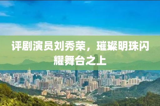 評劇演員劉秀榮，璀璨明珠閃耀舞臺(tái)之上
