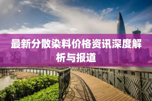 最新分散染料價(jià)格資訊深度解析與報(bào)道