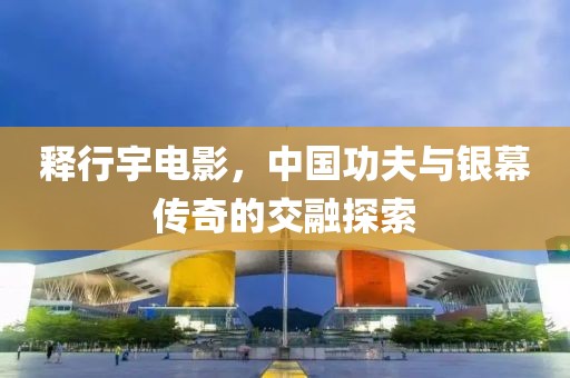 釋行宇電影，中國(guó)功夫與銀幕傳奇的交融探索