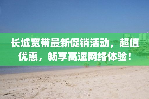 長城寬帶最新促銷活動，超值優(yōu)惠，暢享高速網(wǎng)絡(luò)體驗(yàn)！