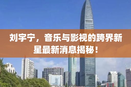 劉宇寧，音樂與影視的跨界新星最新消息揭秘！