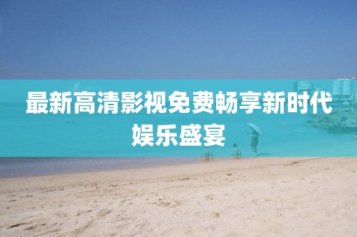 最新高清影視免費暢享新時代娛樂盛宴