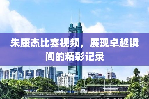 朱康杰比賽視頻，展現(xiàn)卓越瞬間的精彩記錄