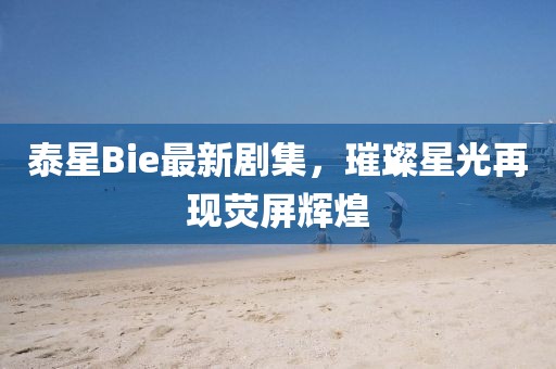 泰星Bie最新劇集，璀璨星光再現(xiàn)熒屏輝煌