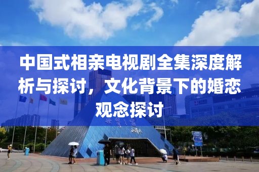 中國式相親電視劇全集深度解析與探討，文化背景下的婚戀觀念探討