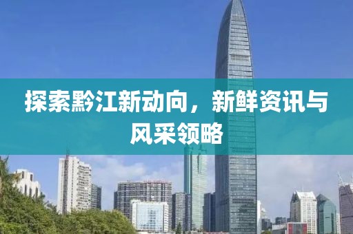 探索黔江新動向，新鮮資訊與風(fēng)采領(lǐng)略