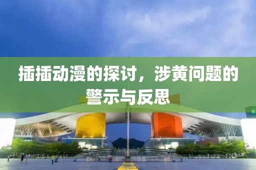 插插動漫的探討，涉黃問題的警示與反思
