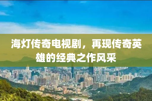 海燈傳奇電視劇，再現(xiàn)傳奇英雄的經(jīng)典之作風采
