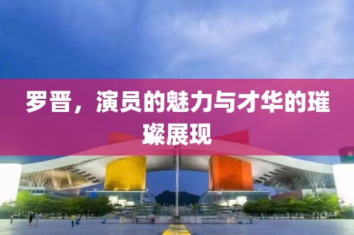 羅晉，演員的魅力與才華的璀璨展現(xiàn)