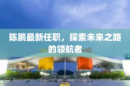 陳鵬最新任職，探索未來之路的領(lǐng)航者
