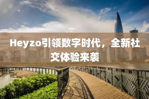Heyzo引領(lǐng)數(shù)字時(shí)代，全新社交體驗(yàn)來襲
