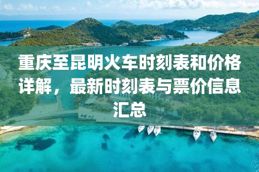 重慶至昆明火車時刻表和價格詳解，最新時刻表與票價信息匯總