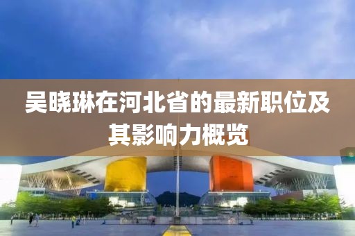 吳曉琳在河北省的最新職位及其影響力概覽