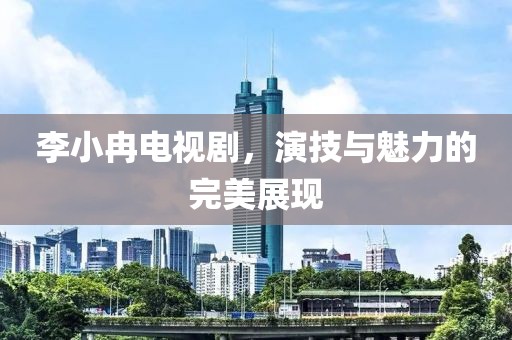 李小冉電視劇，演技與魅力的完美展現(xiàn)
