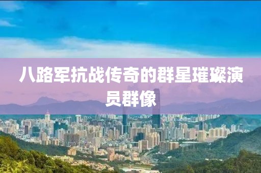 八路軍抗戰(zhàn)傳奇的群星璀璨演員群像