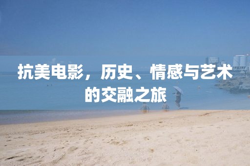 抗美電影，歷史、情感與藝術(shù)的交融之旅